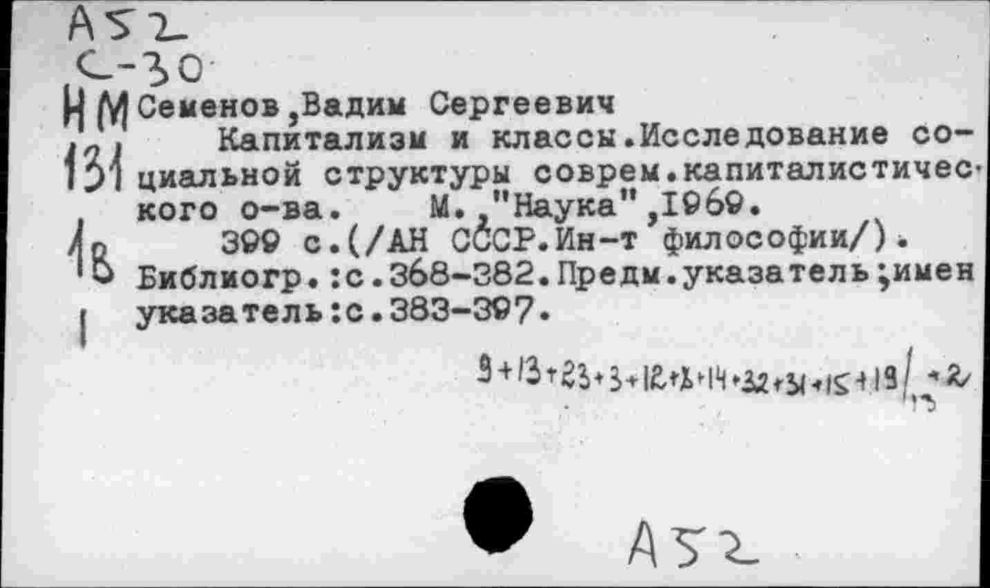 ﻿нм 134 й
Семенов,Вадим Сергеевич
Капитализм и классы.Исследование социальной структуры соврем.капиталистичес кого о-ва. М. "Наука",1069.
300 с.(/АН СССР.Ин-т философии/). Библиогр.:с.368-382.Предм.указа тел ь;имен указатель:с.383-307•
5 +